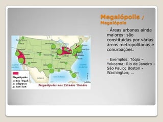 Megalópolis        /
Megalópole
  -Áreas urbanas ainda
  maiores: são
  constituídas por várias
  áreas metropolitanas e
  conurbações.

  - Exemplos: Tóqio –
  Yokoama; Rio de Janeiro –
  São Paulo; Boston -
  Washington; …
 