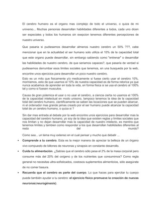 El cerebro humano es el organo mas complejo de todo el universo, o quiza de mi
universo... Muchas personas desarrollan habilidades diferentes a todos, cada uno dicen
ser especiales y todos los humanos sin exepcion tenemos diferentes percepciones de
nuestro universo.
Que pasaria si pudiesemos desarrollar almenos nuestro cerebro un 50% ???, cabe
mencionar que en la actualidad el ser humano solo utiliza el 10% de la capacidad total
que este organo puede desarrollar, sin embargo sabiendo como "entrenar" o desarrollar
las habilidades de nuestro cerebro, de que seriamos capaces?, que pasaria de verdad si
pudiesemos derrumbar esos limites sociales que tenemos, en una busqueda por la web,
encontre unos ejercicios para desarrollar un poco nuestro cerebro.
Esto es un mito que fisicamente y/o medicamente si fuese cierto usar el cerebro 10%,
moririamos, esto de que usamos el 10% de nuestra capacidad es de forma retorica ya que
nunca acabamos de aprender en toda la vida, en forma fisica si se usa el cerebro al 100%
tal y como si fuesen musculos.
Causa de gran polemica el usar o no usar el cerebro, a ciencia cierta no usamos el 100%
de la capacidad intelectual en modo unisono, tampoco tenemos la idea de la capacidad
total del cerebro humano, cientificamente se saben las locaciones que se pueden abarcar,
ni el ordenador mas grande jamas creado por el ser humano puede alcanzar la capacidad
total de un cerebro humano, o quiza si ?
Sin dar mas entrada al debate por la web encontre unos ejercicios para desarrollar mas la
capacidad del cerebro humano, yo soy de la idea que existen reglas y limites sociales que
nos limitan y no dejan desarrollar mas la capacidad de nuestro intelecto, es mentira que
tenemos limites y tambien como responder a los que desarrollan habilidades diferentes al
resto
del
mundo?
Como sea... un tema muy extenso en el cual pensar y mucho que debatir ...


Comprende a tu cerebro. Esta es la mejor manera de apreciar la belleza de un órgano
vivo compuesto de billones de neuronas y sinapsis en constante desarrollo.



Cuida tu alimentación. ¿Sabías que el cerebro sólo pesa el 2% de la masa corporal pero
consume más del 20% del oxígeno y de los nutrientes que consumimos? Como regla
general no necesitas ultra-sofisticados, costosos suplementos alimenticios, sólo asegúrate
de no comer basura.



Recuerda que el cerebro es parte del cuerpo. Lo que haces para ejercitar tu cuerpo
puede también ayudar a tu cerebro: el ejercicio físico promueve la creación de nuevas
neuronas(neurogénesis).

 