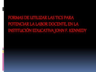 FORMAS DE UTILIZAR LAS TICS PARA
POTENCIAR LA LABOR DOCENTE, EN LA
INSTITUCIÓN EDUCATIVA JOHN F. KENNEDY
 