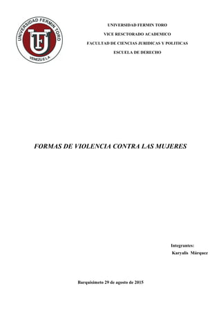 UNIVERSIDAD FERMIN TORO
VICE RESCTORADO ACADEMICO
FACULTAD DE CIENCIAS JURIDICAS Y POLITICAS
ESCUELA DE DERECHO
FORMAS DE VIOLENCIA CONTRA LAS MUJERES
Integrantes:
Karyalis Márquez
Barquisimeto 29 de agosto de 2015
 