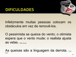 15
Infelizmente muitas pessoas colocam os
obstáculos em vez de removê-los.
O pessimista se queixa do vento; o otimista
espera que o vento mude; o realista ajusta
as velas. Willian George
As queixas são a linguagem da derrota. Frank
Grane
 
