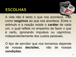 17
A vida não é tanto o que nos acontece, mas
como reagimos ao que nos acontece. Entre o
estimulo e a reação existe o carátercaráter de cada
um, o qual reflete no empenho de fazer o que
é certo, ignorando impulsos ou caprichos,
independentemente dos custos pessoais.
O tipo de servidor que nos tornamos depende
de nossas decisões, não de nossas
condições.
 