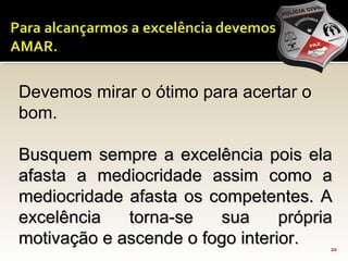 20
Devemos mirar o ótimo para acertar o
bom.
Busquem sempre a excelência pois elaBusquem sempre a excelência pois ela
afasta a mediocridade assim como aafasta a mediocridade assim como a
mediocridade afasta os competentes. Amediocridade afasta os competentes. A
excelência torna-se sua própriaexcelência torna-se sua própria
motivação e ascende o fogo interior.motivação e ascende o fogo interior.
 