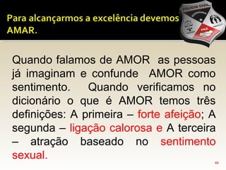 21
Quando falamos de AMOR as pessoas
já imaginam e confunde AMOR como
sentimento. Quando verificamos no
dicionário o que é AMOR temos três
definições: A primeira – forte afeição; A
segunda – ligação calorosa e A terceira
– atração baseado no sentimento
sexual.
 