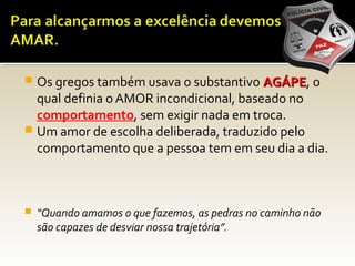  Os gregos também usava o substantivo AGÁPEAGÁPE, o
qual definia o AMOR incondicional, baseado no
comportamento, sem exigir nada em troca.
 Um amor de escolha deliberada, traduzido pelo
comportamento que a pessoa tem em seu dia a dia.
 “Quando amamos o que fazemos, as pedras no caminho não
são capazes de desviar nossa trajetória”.
 