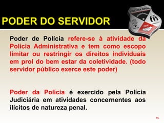 25
PODER DO SERVIDOR
Poder de Polícia refere-se à atividade da
Polícia Administrativa e tem como escopo
limitar ou restringir os direitos individuais
em prol do bem estar da coletividade. (todo
servidor público exerce este poder)
Poder da Polícia é exercido pela Polícia
Judiciária em atividades concernentes aos
ilícitos de natureza penal.
 