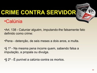27
CRIME CONTRA SERVIDOR
•Calúnia
•Art. 138 - Caluniar alguém, imputando-lhe falsamente fato
definido como crime:
•Pena - detenção, de seis meses a dois anos, e multa.
•§ 1º - Na mesma pena incorre quem, sabendo falsa a
imputação, a propala ou divulga.
•§ 2º - É punível a calúnia contra os mortos.
 