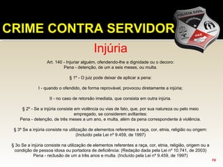 Injúria
Art. 140 - Injuriar alguém, ofendendo-lhe a dignidade ou o decoro:
Pena - detenção, de um a seis meses, ou multa.
§ 1º - O juiz pode deixar de aplicar a pena:
I - quando o ofendido, de forma reprovável, provocou diretamente a injúria;
II - no caso de retorsão imediata, que consista em outra injúria.
§ 2º - Se a injúria consiste em violência ou vias de fato, que, por sua natureza ou pelo meio
empregado, se considerem aviltantes:
Pena - detenção, de três meses a um ano, e multa, além da pena correspondente à violência.
§ 3º Se a injúria consiste na utilização de elementos referentes a raça, cor, etnia, religião ou origem:
(Incluído pela Lei nº 9.459, de 1997)
§ 3o Se a injúria consiste na utilização de elementos referentes a raça, cor, etnia, religião, origem ou a
condição de pessoa idosa ou portadora de deficiência: (Redação dada pela Lei nº 10.741, de 2003)
Pena - reclusão de um a três anos e multa. (Incluído pela Lei nº 9.459, de 1997)
CRIME CONTRA SERVIDOR
29
 