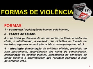 FORMAS DE VIOLÊNCIA
FORMAS
1 - economia (exploração do homem pelo homem,
2 - coação do Estado,
3 - política (o domínio de um ou vários partidos, o poder do
chefe, o totalitarismo, a exclusão dos cidadãos na tomada de
decisões, a guerra, a revolução, a luta armada pelo poder, etc.),
4 - ideologia (implantação de critérios oficiais, proibição do
livre pensamento, subordinação dos meios de comunicação,
manipulação da opinião pública, propaganda de conceitos de
fundo violento e discriminador que resultam cômodos à elite
governante, etc.),
4
 