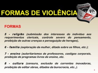 FORMAS
5 - religião (submissão dos interesses do indivíduo aos
requerimentos clericais, controle severo do pensamento,
proibição de outras crenças e perseguição de hereges),
6 - família (exploração da mulher, ditado sobre os filhos, etc.);
7 - ensino (autoritarismos de professores, castigos corporais,
proibição de programas livres de ensino, etc.
8 - cultura (censura, exclusão de correntes inovadoras,
proibição de editar obras, ditados da burocracia, etc.,).
FORMAS DE VIOLÊNCIA
5
 