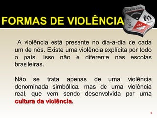 A violência está presente no dia-a-dia de cada
um de nós. Existe uma violência explícita por todo
o país. Isso não é diferente nas escolas
brasileiras.
Não se trata apenas de uma violência
denominada simbólica, mas de uma violência
real, que vem sendo desenvolvida por uma
cultura da violência.cultura da violência.
6
FORMAS DE VIOLÊNCIA
 