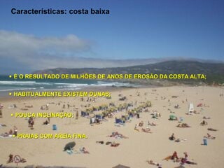 Características: costa baixa




 É O RESULTADO DE MILHÕES DE ANOS DE EROSÃO DA COSTA ALTA;


 HABITUALMENTE EXISTEM DUNAS;


 POUCA INCLINAÇÃO;


  PRAIAS COM AREIA FINA.
 