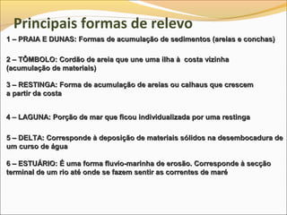 Principais formas de relevo
1 – PRAIA E DUNAS: Formas de acumulação de sedimentos (areias e conchas)

2 – TÔMBOLO: Cordão de areia que une uma ilha à costa vizinha
(acumulação de materiais)

3 – RESTINGA: Forma de acumulação de areias ou calhaus que crescem
a partir da costa


4 – LAGUNA: Porção de mar que ficou individualizada por uma restinga

5 – DELTA: Corresponde à deposição de materiais sólidos na desembocadura de
um curso de água

6 – ESTUÁRIO: É uma forma fluvio-marinha de erosão. Corresponde à secção
terminal de um rio até onde se fazem sentir as correntes de maré
 