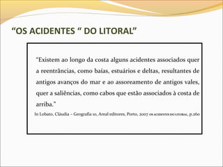 “OS ACIDENTES “ DO LITORAL”

     “Existem ao longo da costa alguns acidentes associados quer
     a reentrâncias, como baías, estuários e deltas, resultantes de
     antigos avanços do mar e ao assoreamento de antigos vales,
     quer a saliências, como cabos que estão associados à costa de
     arriba.”
    In Lobato, Cláudia – Geografia 10, Areal editores, Porto, 2007 OS ACIDENTES DO LITORAL, p.260
 