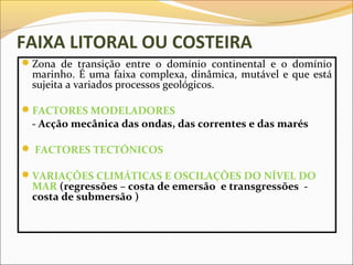 FAIXA LITORAL OU COSTEIRA
Zona de transição entre o domínio continental e o domínio
 marinho. É uma faixa complexa, dinâmica, mutável e que está
 sujeita a variados processos geológicos.

FACTORES MODELADORES
 - Acção mecânica das ondas, das correntes e das marés

 FACTORES TECTÓNICOS

VARIAÇÕES CLIMÁTICAS E OSCILAÇÕES DO NÍVEL DO
 MAR (regressões – costa de emersão e transgressões -
 costa de submersão )
 