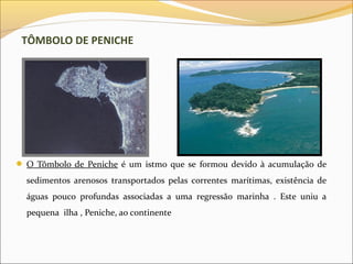 TÔMBOLO DE PENICHE




 O Tômbolo de Peniche é um istmo que se formou devido à acumulação de
  sedimentos arenosos transportados pelas correntes marítimas, existência de
  águas pouco profundas associadas a uma regressão marinha . Este uniu a
  pequena ilha , Peniche, ao continente
 