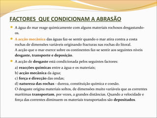 FACTORES QUE CONDICIONAM A ABRASÃO
 A água do mar reage quimicamente com alguns materiais rochosos desgastando-
  os.
 A acção mecânica das águas faz-se sentir quando o mar atira contra a costa
  rochas de dimensões variáveis originando fracturas nas rochas do litoral.
  A acção que o mar exerce sobre os continentes faz-se sentir aos seguintes níveis
  desgaste, transporte e deposição.
 A acção de desgaste está condicionada pelos seguintes factores:
  a) reacções químicas entre a água e os materiais;
  b) acção mecânica da água;
  c) força e direcção das ondas;
  d) natureza das rochas - dureza, constituição química e coesão.
  O desgaste origina materiais soltos, de dimensões muito variáveis que as correntes
  marítimas transportam, por vezes, a grandes distâncias. Quando a velocidade e
  força das correntes diminuem os materiais transportados são depositados.
 