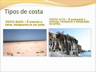 Tipos de costa
                                  COSTA ALTA – É escarpada e
COSTA BAIXA – É arenosa e         rochosa, recebendo a designação
baixa, designando-se por praia.   de arriba.
 