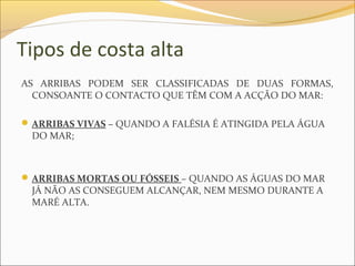 Tipos de costa alta
AS ARRIBAS PODEM SER CLASSIFICADAS DE DUAS FORMAS,
  CONSOANTE O CONTACTO QUE TÊM COM A ACÇÃO DO MAR:

 ARRIBAS VIVAS – QUANDO A FALÉSIA É ATINGIDA PELA ÁGUA
 DO MAR;



 ARRIBAS MORTAS OU FÓSSEIS – QUANDO AS ÁGUAS DO MAR
 JÁ NÃO AS CONSEGUEM ALCANÇAR, NEM MESMO DURANTE A
 MARÉ ALTA.
 