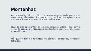 Montanhas
As montanhas são um tipo de relevo caracterizado pelas suas
acentuadas elevações, é a parte da superfície que apresenta as
maiores altitudes e as mais intensas declividades.
Quando elas apresentam-se em um conjunto extenso, recebem o
nome de cadeias montanhosas, que também podem ser chamadas
de cordilheiras.
Há quatro tipos diferentes: vulcânicas, dobradas, erodidas,
falhadas.
 