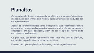 Planaltos
Os planaltos são áreas com uma relativa altitude e uma superfície mais ou
menos plana, com limites bem nítidos, estes geralmente constituídos por
escarpas ou serras.
Apesar de serem entendidos como áreas planas, suas superfícies são mais
acidentadas do que as das planícies, com um maior número de serras e
ondulações em suas paisagens, além de ser o tipo de relevo onde
encontramos as chapadas.
Os planaltos, por serem geralmente mais altos dos que as planícies,
apresentam o predomínio de processos erosivos.
Existem três tipos de planaltos: basálticos; cristalinos; sedimentares.
 