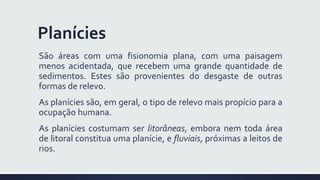 Planícies
São áreas com uma fisionomia plana, com uma paisagem
menos acidentada, que recebem uma grande quantidade de
sedimentos. Estes são provenientes do desgaste de outras
formas de relevo.
As planícies são, em geral, o tipo de relevo mais propício para a
ocupação humana.
As planícies costumam ser litorâneas, embora nem toda área
de litoral constitua uma planície, e fluviais, próximas a leitos de
rios.
 