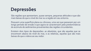 Depressões
São regiões que apresentam, quase sempre, pequenas altitudes e que são
mais baixas do que o nível do mar ou a região em seu entorno.
Possuem uma superfície plana ou côncava, uma vez que passaram por um
longo período de erosão e que agora se caracterizam pela predominância
do acúmulo de sedimentos provenientes das regiões circundantes.
Existem dois tipos de depressões: as absolutas, que são aquelas que se
encontram abaixo do nível do mar, e as relativas, aquelas que são mais
baixas do que o relevo ao seu redor.
 