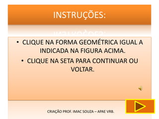 INSTRUÇÕES:

• CLIQUE NA FORMA GEOMÉTRICA IGUAL A
        INDICADA NA FIGURA ACIMA.
  • CLIQUE NA SETA PARA CONTINUAR OU
                 VOLTAR.




        CRIAÇÃO PROF. IMAC SOUZA – APAE VRB.
 