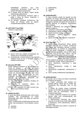 instabilidade tectônica, que vem
ocasionando terremotos numa área de
grande densidade populacional;
08. o choque entre as placas origina bacias
sedimentares paleozóicas;
16. a placa Sul-Americana ―empurra‖ para o
oeste a placa de Nazca, originando o
dobramento andino;
32. os escudos cristalinos localizam-se nas
zonas de choques entre as placas,
constantemente sujeitas a terremotos.
05. (UFG GO/2ª Fase/1998)
Observe o mapa abaixo:
a) Qual o nome das cadeias montanhosas, de
acordo com a numeração do mapa?
b) Considerando a teoria tectônica das placas,
explique como se deu a formação dessas
cadeias montanhosas.
06. (Unicamp SP/1998)
Muitas cidades do Brasil e do mundo estão em
zonas de estuário — um meio de cultura
continuamente fertilizado pelo material orgânico
e pelos nutrientes carreados da vegetação e das
rochas em decomposição do solo, bem como
pelas águas ricas de nutrientes do mar.
(Adaptado de Sewel, G.H. Administração e
Controle da Qualidade Ambiental, Ed.
EPU/Edusp/Cetesb, p.110, 1978)
a) Cite duas capitais brasileiras situadas em
zonas de estuário.
b) Descreva a dinâmica básica de
funcionamento de um estuário.
c) Cite dois exemplos de ação humana que
altera a sua dinâmica natural.
07. (UFRRJ RJ/1997)
A teoria das placas tectônicas trata, entre outras
questões, das conseqüências na crosta
provocadas pelo atrito, nas áreas de encontro
dessas placas.
Assim, o dobramento causado pelo encontro das
placas Indo-Australiana e Euro-Asiática chama-
se:
a) Himalaia.
b) Cáucaso.
c) Drakensberg.
d) Cárpatos.
e) Atlas.
08. (UFRN RN/1997)
O relevo terrestre resulta da atuação de dois
conjuntos de forças denominadas agentes do
relevo, que correspondem a agentes internos ou
endógenos, também chamados de formadores, e
agentes externos ou exógenos, responsáveis
pelo modelado.
Assinale a alternativa que apresenta apenas
agentes exógenos.
a) vulcanismo, intemperismo, tectonismo
b) intemperismo, águas correntes, ventos
c) abalos sísmicos, ventos, vulcanismo
d) tectonismo, abalos sísmicos, águas
correntes
e) águas correntes, intemperismo, vulcanismo
09. (UFJF MG/1997)
"0 relevo, como componente desse estrato
geográfico no qual vive o homem, constitui-se
em suporte das interações naturais e sociais.
Refere-se, ainda, ao produto do antagonismo
entre as forças endógenas e exógenas, de
grande interesse geográfico, não só como objeto
de estudo, mas por ser nele - relevo - que se
reflete o jogo de interações naturais e sociais."
(CASSETI, Valter. Ambiente e apropriação de
relevo. São Paulo: Contexto.)
A força exógena comentada no texto refere-se a:
a) vulcanismo, erosão, clima e intemperismo;
b) clima, plutonismo, tectonismo e ação
antrópica;
c) clima, intemperismo, erosão e ação
antrópica;
d) dobramentos (orogênese), intemperismo e
clima;
e) clima, erosão e falhamentos (epirogênese).
10. (UFRN RN/1997)
De acordo com a Teoria da Deriva Continental
(ou Tectônica de Placas),
1. a massa continental está dividida em
grandes placas, sendo que os limites dos
continentes não coincidem com os das
placas.
2. a divisão da grande massa continental
resultou na formação de pequenas placas ou
blocos que se movimentam sobre o
substrato sedimentar.
3. a massa continental divide-se em grandes
placas, cada uma correspondendo aos
limites continentais.
4. o deslocamento horizontal das placas
provoca a ocorrência de várias deformações
e fenômenos, como dobramentos, falhas e
terremotos.
Assinale a alternativa que contém o conjunto de
afirmações corretas:
 