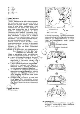 a) 3 e 4
b) 1, 2 e 3
c) 1 e 4
d) 1, 2, 3 e 4
e) 2 e 3
11. (UFMG MG/1997)
Leia o texto.
"Embora a evidência de deslocamentos laterais
dos continentes fosse mais ou menos forte, a
maioria dos geólogos resistiu, durante muito
tempo, à idéia desses deslocamentos. Essa
resistência era, em grande parte, ideológica, a
julgar pela extraordinária ira da controvérsia
contra o principal proponente da deriva
continental, Alfred Wegener. De qualquer modo,
o argumento de que esses deslocamentos não
eram verdadeiros - porque não se conhecia
nenhum mecanismo geofísico para causar tais
movimentos - não era mais convincente a priori,
em vista da evidência acima referida.
Contudo, desde a década de 1960, o antes
impensável tornou-se a ortodoxia da geologia do
dia-a-dia: um globo de placas gigantescas
mudando de lugar, às vezes, rapidamente
(placas tectônicas)."
Adaptado de: HOBSBAWN, E. Era dos Extremos. O
Breve Século XX: 1914-1991. São Paulo:
Companhia das Letras,1995. p.530.
Todas as alternativas contêm afirmações que
podem ser comprovadas pelo texto, EXCETO:
a) A teoria da deriva continental foi, por muito
tempo, considerada inaceitável por se
desconhecer o mecanismo geofísico que
pudesse explicá-la.
b) A teoria das placas tectônicas é considerada,
atualmente, a explicação mais aceitável e
defensável sobre a posição das massas
continentais e a configuração da litosfera.
c) As evidências de que as terras emersas se
deslocavam lateralmente sugeriram a teoria
segundo a qual a litosfera era formada por
várias placas, em vez de uma única, imóvel
sobre o manto.
d) O relato sobre a aceitação de uma nova
teoria sugere que observações, embora
inexplicáveis pelo conhecimento científico de
uma época, são prontamente aceitas pelos
cientistas.
12. (UFMG MG/1997)
Analise o mapa.
Os blocos diagramas I, II, III e IV representam,
esquematicamente, a configuração das placas
tectônicas nas áreas assinaladas no mapa.
Todas as representações estão corretas,
EXCETO:
Litosfera Oceânica
Litosfera Continental
a)
b)
c)
d)
13. (PUC MG/1997)
Ao se relacionarem os parênteses aos agentes
endógenos formadores do relevo, observa-se
que NÃO há correspondência para:
 