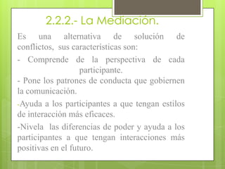 2.2.2.- La Mediación.
Es una alternativa de solución de
conflictos, sus características son:
- Comprende de la perspectiva de cada
                   participante.
- Pone los patrones de conducta que gobiernen
la comunicación.
-Ayuda a los participantes a que tengan estilos
de interacción más eficaces.
-Nivela las diferencias de poder y ayuda a los
participantes a que tengan interacciones más
positivas en el futuro.
 