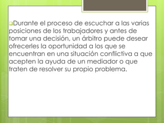 Durante  el proceso de escuchar a las varias
posiciones de los trabajadores y antes de
tomar una decisión, un árbitro puede desear
ofrecerles la oportunidad a los que se
encuentran en una situación conflictiva a que
acepten la ayuda de un mediador o que
traten de resolver su propio problema.
 
