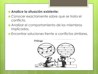  Analice  la situación existente:
 Conocer exactamente sobre que se trata el
  conflicto.
 Analizar el comportamiento de los miembros
  implicados.
 Encontrar soluciones frente a conflictos similares.
 