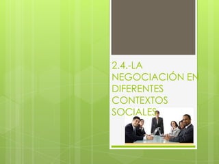 2.4.-LA
NEGOCIACIÓN EN
DIFERENTES
CONTEXTOS
SOCIALES
 