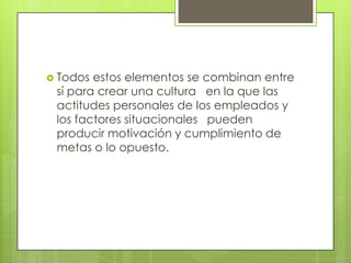  Todos estos elementos se combinan entre
 sí para crear una cultura en la que las
 actitudes personales de los empleados y
 los factores situacionales pueden
 producir motivación y cumplimiento de
 metas o lo opuesto.
 