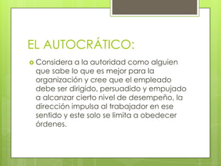 EL AUTOCRÁTICO:
 Considera a la autoridad como alguien
 que sabe lo que es mejor para la
 organización y cree que el empleado
 debe ser dirigido, persuadido y empujado
 a alcanzar cierto nivel de desempeño, la
 dirección impulsa al trabajador en ese
 sentido y este solo se limita a obedecer
 órdenes.
 