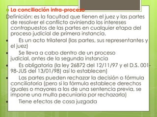  La conciliación intra-proceso
Definición: es la facultad que tienen el juez y las partes
 de resolver el conflicto aviniendo los intereses
 contrapuestos de las partes en cualquier etapa del
 proceso judicial de primera instancia.
     Es un acto trilateral (las partes, sus representantes y
 el juez)
     Se lleva a cabo dentro de un proceso
 judicial, antes de la segunda instancia
     Es obligatoria (la ley 26872 del 12/11/97 y el D.S. 001-
 98-JUS del 13/01/98) así lo establecen)
     Las partes pueden rechazar la decisión o fórmula
 conciliatoria (pero si la fórmula establece derechos
 iguales o mayores a los de una sentencia previa, se
 impone una multa pecuniaria por rechazarla)
     Tiene efectos de cosa juzgada
 