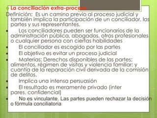  La conciliación extra-proceso
Definición: Es un camino previo al proceso judicial y
 también implica la participación de un conciliador, las
 partes y sus representantes.
     Los conciliadores pueden ser funcionarios de la
 administración pública, abogados, otros profesionales
 o cualquier persona con ciertas habilidades
     El conciliador es escogido por las partes
     El objetivo es evitar un proceso judicial
     Materias: Derechos disponibles de las partes;
 alimentos, régimen de visitas y violencia familiar; y
 cuantía de la reparación civil derivada de la comisión
 de delitos.
     Implica una intensa persuasión
     El resultado es meramente privado (inter
 pares, confidencial)
     No es vinculante. Las partes pueden rechazar la decisión
 o fórmula conciliatoria
 