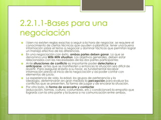 2.2.1.1-Bases para una
negociación
   i bien no existen reglas exactas a seguir a la hora de negociar, se requiere el
    conocimiento de ciertas técnicas que ayuden a planificar, tener una buena
    información sobre el tema a negociar y dominar tácticas que permitan lograr
    un manejo efectivo de las diferencias.
   En una negociación con éxito, ambas partes deben ganar. Lo que se
    denomina una WIN-WIN situation. Los objetivos generales, deben estar
    relacionados con las necesidades de las dos partes participantes
   Ante situaciones de conflicto es importante poder detectarlos y
    anticiparse, antes que se manifiesten y entonces la situación sea difícil de
    revertir. Para asegurar el éxito a su favor, es fundamental recabar
    información previa al inicio de la negociación y así poder contar con
    elementos de juicio.
   La experiencia de vida, la edad, los grupos de pertenencia y la
    ideología, determinarán en gran medida la percepción para evaluar los
    conflictos que se presenten, la forma de juzgar y de encarar la situación.
   Por otro lado, la forma de acercarte y contactar
    (educación, formas, cultura, costumbres, etc.) condicionará la empatía que
    lograrás con la otra parte y la buena o no comunicación entre ambos.
 