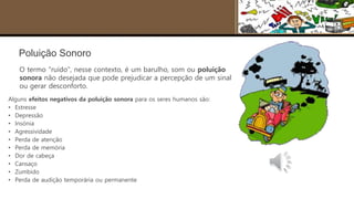 Poluição Sonoro
O termo "ruído", nesse contexto, é um barulho, som ou poluição
sonora não desejada que pode prejudicar a percepção de um sinal
ou gerar desconforto.
Alguns efeitos negativos da poluição sonora para os seres humanos são:
• Estresse
• Depressão
• Insónia
• Agressividade
• Perda de atenção
• Perda de memória
• Dor de cabeça
• Cansaço
• Zumbido
• Perda de audição temporária ou permanente
 