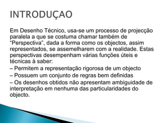 Em Desenho Técnico, usa-se um processo de projecção
paralela a que se costuma chamar também de
“Perspectiva”, dada a forma como os objectos, assim
representados, se assemelharem com a realidade. Estas
perspectivas desempenham várias funções úteis e
técnicas à saber:
– Permitem a representação rigorosa de um objecto
– Possuem um conjunto de regras bem definidas
– Os desenhos obtidos não apresentam ambiguidade de
interpretação em nenhuma das particularidades do
objecto.

 