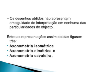 – Os desenhos obtidos não apresentam
ambiguidade de interpretação em nenhuma das
particularidades do objecto.
Entre as representações assim obtidas figuram
três:
 Axonometria isométrica
 Axonometria dimétrica e
 Axonometria cavaleira .

 