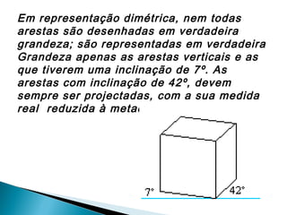 Em representação dimétrica, nem todas
arestas são desenhadas em verdadeira
grandeza; são representadas em verdadeira
Grandeza apenas as arestas verticais e as
que tiverem uma inclinação de 7º. As
arestas com inclinação de 42º, devem
sempre ser projectadas, com a sua medida
real reduzida à metade.

 