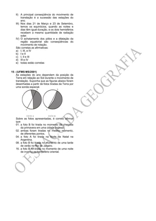 II) A principal conseqüência do movimento de
translação é a sucessão das estações do
ano.
III) Nos dias 21 de Março e 23 de Setembro,
temos os equinócios, quando as noites e
dias têm igual duração, e os dois hemisférios
recebem a mesma quantidade de radiação
solar.
IV) O achatamento dos pólos e a dilatação da
região equatorial são conseqüências do
movimento de rotação.
São corretas as afirmativas:
a) I, III, e IV
b) I e II
c) I, II e III
d) III e IV
e) todas estão corretas
15 - (UFMS MS/2001)
As estações do ano dependem da posição da
Terra em relação ao Sol durante o movimento de
translação. Suponha que as figuras abaixo foram
desenhadas a partir de fotos tiradas da Terra por
uma sonda espacial.
S
N
F O TO A
S
N
F O TO B
Sobre as fotos apresentadas, é correto afirmar
que:
01. a foto B foi tirada no momento da chegada
da primavera em uma cidade inglesa.
02. ambas foram tiradas no mesmo momento,
de diferentes pontos.
04. a foto A foi tirada na Noite de Natal na
Argentina.
08. a foto B foi tirada no momento de uma tarde
de verão no Rio de Janeiro.
16. a foto B foi tirada no momento de uma noite
de inverno no hemisfério oriental.
 