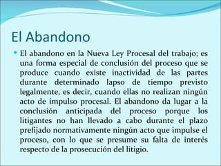 El Abandono
 El abandono en la Nueva Ley Procesal del trabajo; es
 una forma especial de conclusión del proceso que se
 produce cuando existe inactividad de las partes
 durante determinado lapso de tiempo previsto
 legalmente, es decir, cuando ellas no realizan ningún
 acto de impulso procesal. El abandono da lugar a la
 conclusión anticipada del proceso porque los
 litigantes no han llevado a cabo durante el plazo
 prefijado normativamente ningún acto que impulse el
 proceso, con lo que se presume su falta de interés
 respecto de la prosecución del litigio.
 
