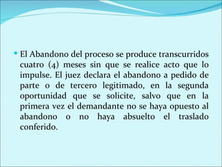  El Abandono del proceso se produce transcurridos
 cuatro (4) meses sin que se realice acto que lo
 impulse. El juez declara el abandono a pedido de
 parte o de tercero legitimado, en la segunda
 oportunidad que se solicite, salvo que en la
 primera vez el demandante no se haya opuesto al
 abandono o no haya absuelto el traslado
 conferido.
 