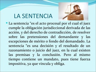 LA SENTENCIA
 La sentencia “es el acto procesal por el cual el juez
 cumple la obligación jurisdiccional derivada de las
 acción, y del derecho de contradicción, de resolver
 sobre las pretensiones del demandante y las
 excepciones de mérito o fondo del demandado. La
 sentencia “es una decisión y el resultado de un
 razonamiento o juicio del juez, en la cual existen
 las premisas y la conclusión. Pero al mismo
 tiempo contiene un mandato, pues tiene fuerza
 impositiva, ya que vincula y obliga.
 
