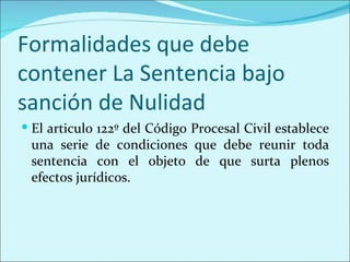 Formalidades que debe
contener La Sentencia bajo
sanción de Nulidad
 El articulo 122º del Código Procesal Civil establece
 una serie de condiciones que debe reunir toda
 sentencia con el objeto de que surta plenos
 efectos jurídicos.
 