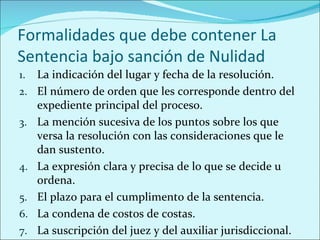 Formalidades que debe contener La
Sentencia bajo sanción de Nulidad
1.   La indicación del lugar y fecha de la resolución.
2.   El número de orden que les corresponde dentro del
     expediente principal del proceso.
3.   La mención sucesiva de los puntos sobre los que
     versa la resolución con las consideraciones que le
     dan sustento.
4.   La expresión clara y precisa de lo que se decide u
     ordena.
5.   El plazo para el cumplimento de la sentencia.
6.   La condena de costos de costas.
7.   La suscripción del juez y del auxiliar jurisdiccional.
 