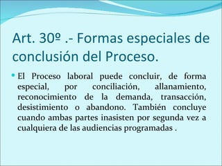 Art. 30º .- Formas especiales de
conclusión del Proceso.
 El Proceso laboral puede concluir, de forma
 especial,   por     conciliación,   allanamiento,
 reconocimiento de la demanda, transacción,
 desistimiento o abandono. También concluye
 cuando ambas partes inasisten por segunda vez a
 cualquiera de las audiencias programadas .
 